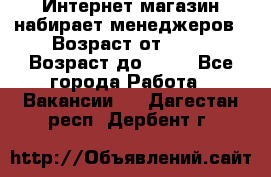 Интернет-магазин набирает менеджеров › Возраст от ­ 18 › Возраст до ­ 58 - Все города Работа » Вакансии   . Дагестан респ.,Дербент г.